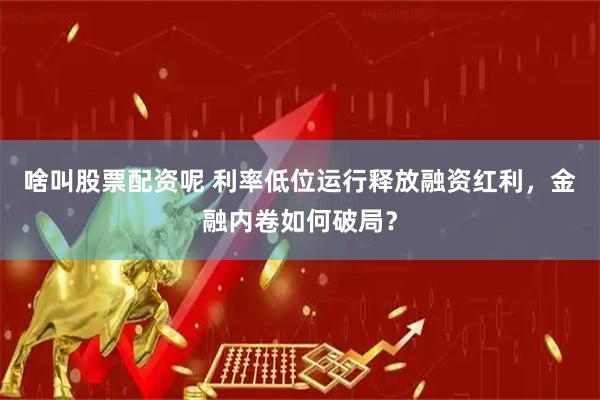 啥叫股票配资呢 利率低位运行释放融资红利，金融内卷如何破局？