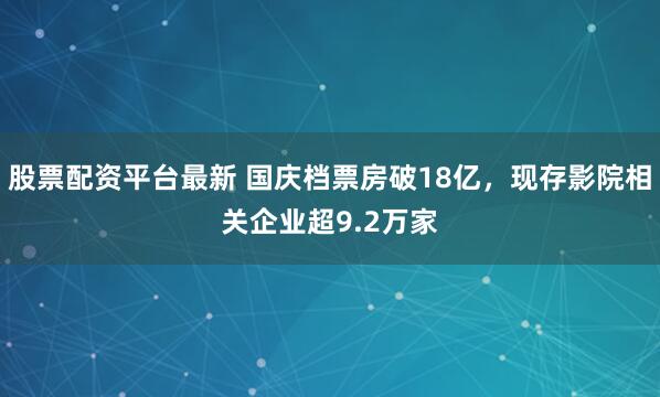 股票配资平台最新 国庆档票房破18亿，现存影院相关企业超9.2万家