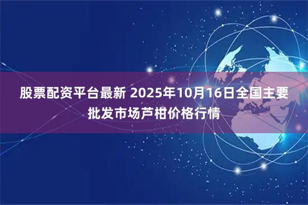 股票配资平台最新 2025年10月16日全国主要批发市场芦柑价格行情
