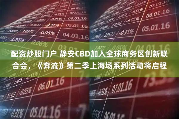 配资炒股门户 静安CBD加入全球商务区创新联合会，《奔流》第二季上海场系列活动将启程