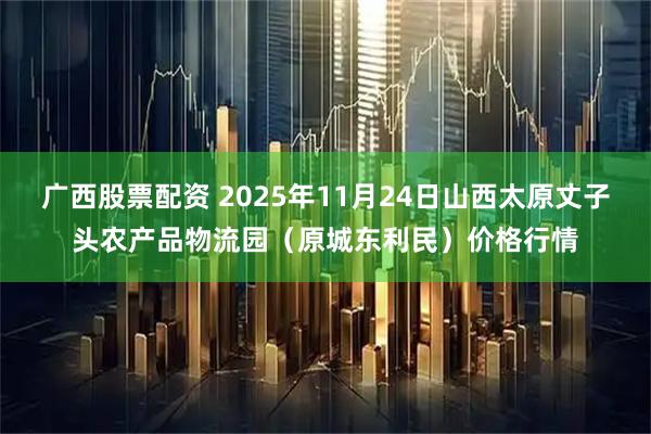 广西股票配资 2025年11月24日山西太原丈子头农产品物流园（原城东利民）价格行情