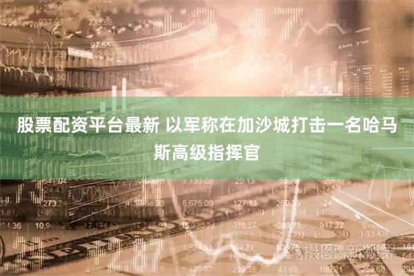 股票配资平台最新 以军称在加沙城打击一名哈马斯高级指挥官