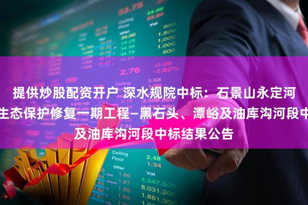 提供炒股配资开户 深水规院中标：石景山永定河西山流域水生态保护修复一期工程—黑石头、潭峪及油库沟河段中标结果公告