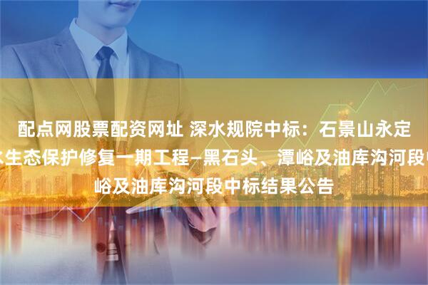 配点网股票配资网址 深水规院中标：石景山永定河西山流域水生态保护修复一期工程—黑石头、潭峪及油库沟河段中标结果公告