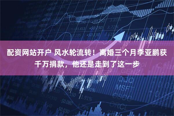 配资网站开户 风水轮流转！离婚三个月李亚鹏获千万捐款，他还是走到了这一步