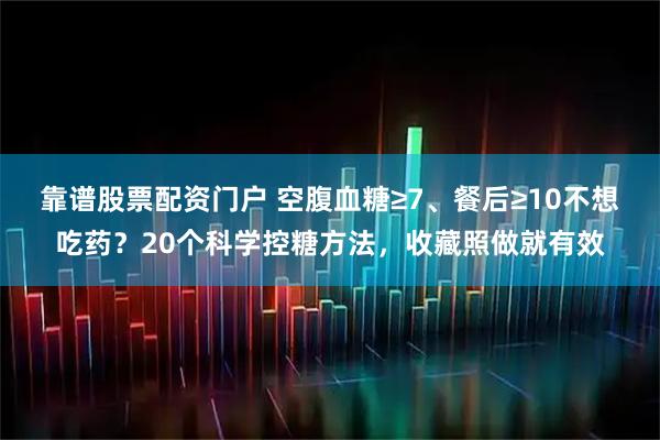 靠谱股票配资门户 空腹血糖≥7、餐后≥10不想吃药?20个科学控糖方法,收藏照做就有效