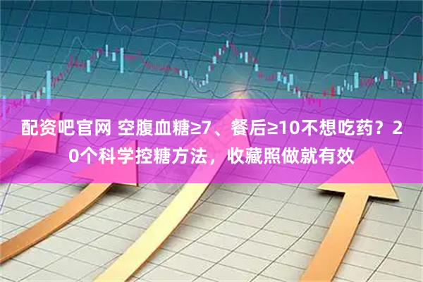 配资吧官网 空腹血糖≥7、餐后≥10不想吃药?20个科学控糖方法,收藏照做就有效