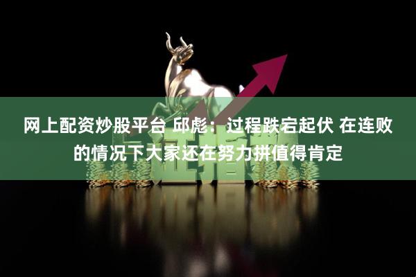 网上配资炒股平台 邱彪：过程跌宕起伏 在连败的情况下大家还在努力拼值得肯定