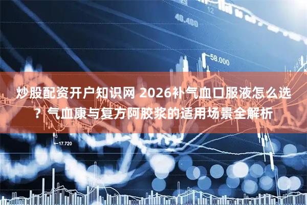 炒股配资开户知识网 2026补气血口服液怎么选？气血康与复方阿胶浆的适用场景全解析