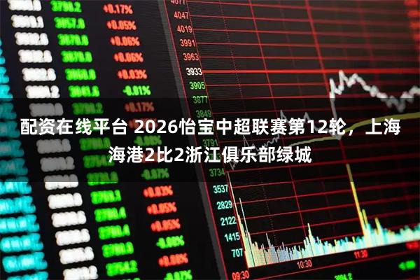 配资在线平台 2026怡宝中超联赛第12轮，上海海港2比2浙江俱乐部绿城