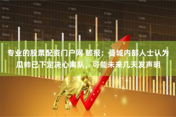 专业的股票配资门户网 邮报：曼城内部人士认为瓜帅已下定决心离队，可能未来几天发声明