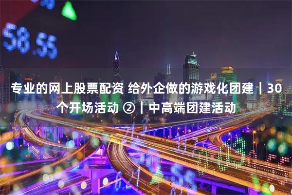 专业的网上股票配资 给外企做的游戏化团建｜30个开场活动 ②｜中高端团建活动