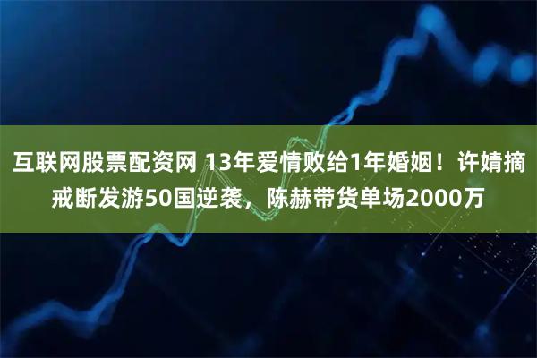 互联网股票配资网 13年爱情败给1年婚姻！许婧摘戒断发游50国逆袭，陈赫带货单场2000万