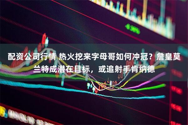 配资公司行情 热火挖来字母哥如何冲冠？詹皇莫兰特成潜在目标，或追射手肯纳德
