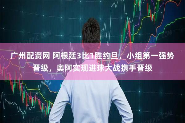 广州配资网 阿根廷3比1胜约旦，小组第一强势晋级，奥阿实现进球大战携手晋级