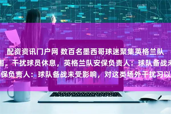 配资资讯门户网 数百名墨西哥球迷聚集英格兰队下榻酒店外制造嘈杂氛围，干扰球员休息，英格兰队安保负责人：球队备战未受影响，对这类场外干扰习以为常