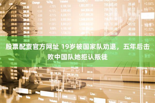 股票配资官方网址 19岁被国家队劝退，五年后击败中国队她拒认叛徒