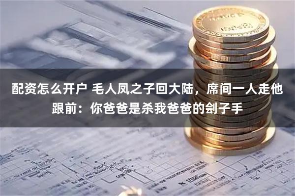 配资怎么开户 毛人凤之子回大陆，席间一人走他跟前：你爸爸是杀我爸爸的刽子手