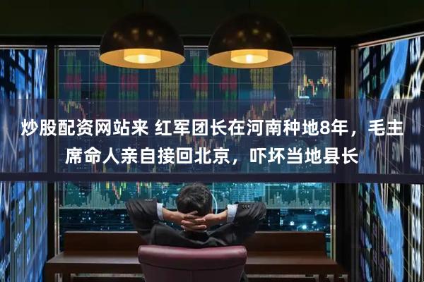 炒股配资网站来 红军团长在河南种地8年，毛主席命人亲自接回北京，吓坏当地县长