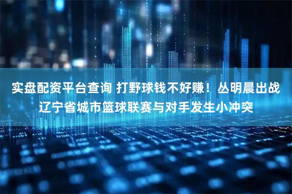实盘配资平台查询 打野球钱不好赚！丛明晨出战辽宁省城市篮球联赛与对手发生小冲突