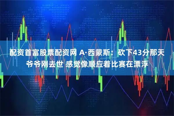 配资首富股票配资网 A·西蒙斯：砍下43分那天爷爷刚去世 感觉像顺应着比赛在漂浮