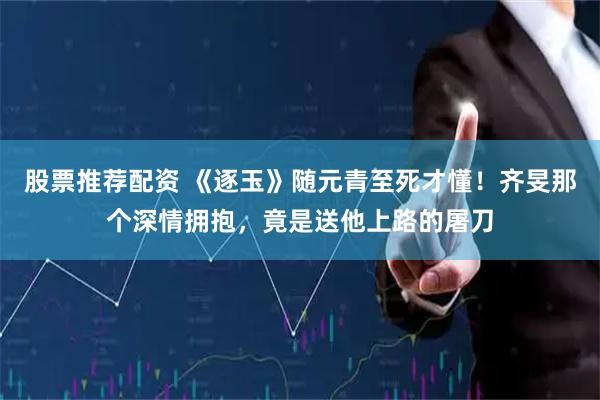 股票推荐配资 《逐玉》随元青至死才懂！齐旻那个深情拥抱，竟是送他上路的屠刀