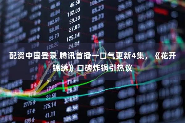 配资中国登录 腾讯首播一口气更新4集，《花开锦绣》口碑炸锅引热议