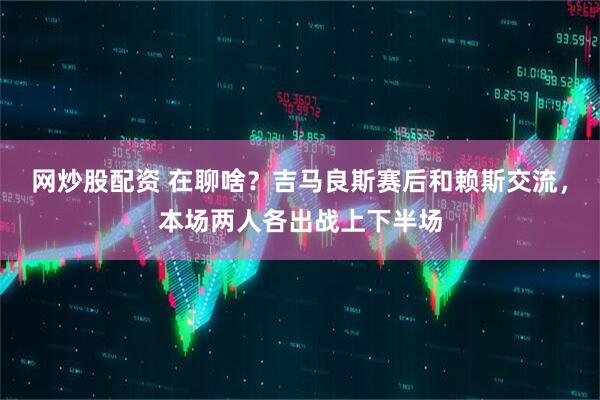 网炒股配资 在聊啥？吉马良斯赛后和赖斯交流，本场两人各出战上下半场