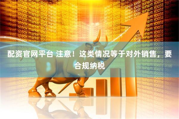 配资官网平台 注意！这类情况等于对外销售，要合规纳税
