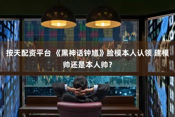按天配资平台 《黑神话钟馗》脸模本人认领 建模帅还是本人帅？