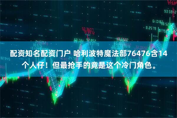 配资知名配资门户 哈利波特魔法部76476含14个人仔！但最抢手的竟是这个冷门角色。