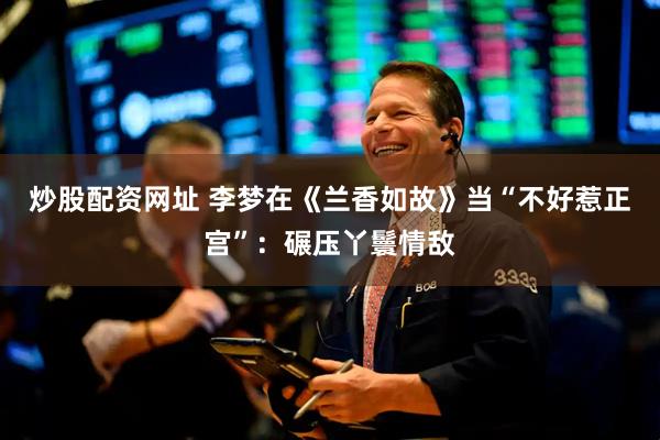 炒股配资网址 李梦在《兰香如故》当“不好惹正宫”:碾压丫鬟情敌