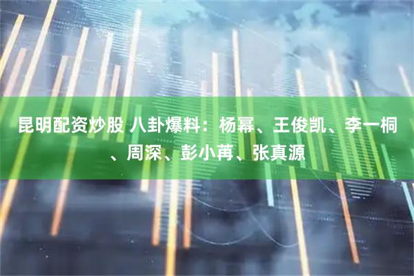 昆明配资炒股 八卦爆料：杨幂、王俊凯、李一桐、周深、彭小苒、张真源