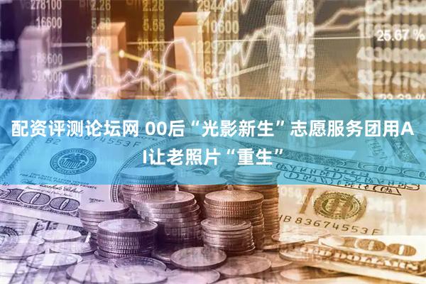 配资评测论坛网 00后“光影新生”志愿服务团用AI让老照片“重生”